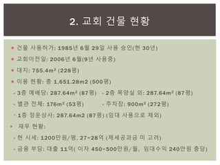  건물 사용허가: 1985년 6월 29일 사용 승인(현 30년)
 교회이전일: 2006년 6월(9년 사용중)
 대지: 755.4m2 (228평)
 이용 현황: 총 1,651.28m2 (500평)
- 3층 예배당: 287.64m2 (87평) - 2층 목양실 외: 287.64m2 (87평)
- 별관 전체: 176m2 (53평) - 주차장: 900m2 (272평)
〮 1층 정운상사: 287.64m2 (87평) (임대 사용으로 제외)
 재무 현황:
- 현 시세: 1200만원/평, 27~28억 (제세공과금 미 고려)
- 금융 부담: 대출 11억( 이자 450~500만원/월, 임대수익 240만원 충당)
2. 교회 건물 현황
 
