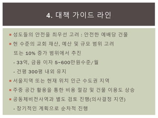  성도들의 안전을 최우선 고려 : 안전한 예배당 건물
 현 수준의 교회 재산, 예산 및 규모 범위 고려
또는 10% 증가 범위에서 추진
- 33억, 금융 이자 5~600만원수준/월
- 건평 300평 내외 유지
 서울지역 또는 현재 위치 인근 수도권 지역
 주중 공간 활용을 통한 비용 절감 및 건물 이용도 상승
 공동체비전사역과 별도 검토 진행(의사결정 지연)
- 장기적인 계획으로 순차적 진행
4. 대책 가이드 라인
 
