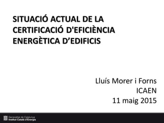 WORKSHOP: ECOEFICIÈNCIA EN ALLOTJAMENTS TURÍSTICS
SITUACIÓ ACTUAL DE LA
CERTIFICACIÓ D'EFICIÈNCIA
ENERGÈTICA D’EDIFICIS
Lluís Morer i Forns
ICAEN
11 maig 2015
 
