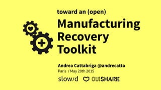 Manufacturing
Recovery
Toolkit
toward an (open)
Paris / May 20th 2015
slow/d
Andrea Cattabriga @andrecatta
 
