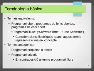 10
Terminologia bàsica
● Termes equivalents:
– Programari obert, programes de fonts obertes,
programes de codi obert
– “Programari lliure” (“Software libre” - “Free Software”)
● Consideracions filosòfiques aparti, aquest terme
representa el mateix concepte
● Termes antagònics:
– Programari propietari o tancat
– Programari privatiu
● En contraposició al terme programari lliure
 