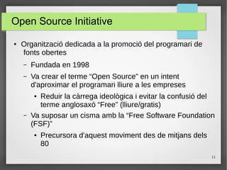 11
Open Source Initiative
● Organització dedicada a la promoció del programari de
fonts obertes
– Fundada en 1998
– Va crear el terme “Open Source” en un intent
d'aproximar el programari lliure a les empreses
● Reduir la càrrega ideològica i evitar la confusió del
terme anglosaxó “Free” (lliure/gratis)
– Va suposar un cisma amb la “Free Software Foundation
(FSF)”
● Precursora d'aquest moviment des de mitjans dels
80
 