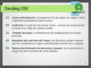 12
Decàleg OSI
1) Lliure redistribució: el programari ha de poder ser copiat i venut
o distribuït gratuïtament pels usuaris
2) Codi font: el codi font ha d'estar inclòs o ha de ser proporcionat
a través d'un mitjà de caràcter públic
3) Treballs derivats: la redistribució de modificacions ha d'estar
permesa
4) Integritat del codi font de l'autor: les llicències poden requerir
que les modificacions siguin redistribuïdes només com a pegats
5) Sense discriminació de persones o grups: no es pot deixar a
ningú fora del moviment de fonts obertes
c
 