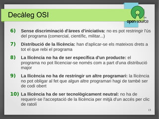 13
Decàleg OSI
6) Sense discriminació d'àrees d'iniciativa: no es pot restringir l'ús
del programa (comercial, científic, militar...)
7) Distribució de la llicència: han d'aplicar-se els mateixos drets a
tot el que rebi el programa
8) La llicència no ha de ser específica d'un producte: el
programa no pot llicenciar-se només com a part d'una distribució
major
9) La llicència no ha de restringir un altre programari: la llicència
no pot obligar al fet que algun altre programari hagi de també ser
de codi obert
10) La llicència ha de ser tecnològicament neutral: no ha de
requerir-se l'acceptació de la llicència per mitjà d'un accés per clic
de ratolí
c
 