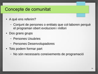 14
Concepte de comunitat
● A què ens referim?
– Conjunt de persones o entitats que col·laboren perquè
el programari obert evolucioni i millori
● Dos grans grups
– Persones Usuàries
– Persones Desenvolupadores
● Tots podem formar part
– No són necessaris coneixements de programació
 