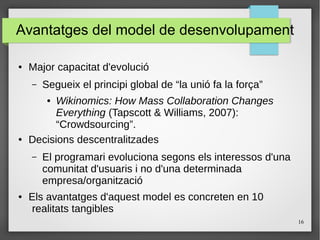 16
Avantatges del model de desenvolupament
● Major capacitat d'evolució
– Segueix el principi global de “la unió fa la força”
● Wikinomics: How Mass Collaboration Changes
Everything (Tapscott & Williams, 2007):
“Crowdsourcing”.
● Decisions descentralitzades
– El programari evoluciona segons els interessos d'una
comunitat d'usuaris i no d'una determinada
empresa/organització
● Els avantatges d'aquest model es concreten en 10
realitats tangibles
 