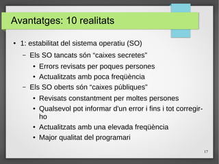 17
Avantatges: 10 realitats
● 1: estabilitat del sistema operatiu (SO)
– Els SO tancats són “caixes secretes”
● Errors revisats per poques persones
● Actualitzats amb poca freqüència
– Els SO oberts són “caixes públiques”
● Revisats constantment per moltes persones
● Qualsevol pot informar d'un error i fins i tot corregir-
ho
● Actualitzats amb una elevada freqüència
● Major qualitat del programari
 