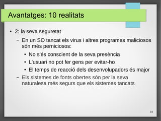 18
Avantatges: 10 realitats
● 2: la seva seguretat
– En un SO tancat els virus i altres programes maliciosos
són més perniciosos:
● No s'és conscient de la seva presència
● L'usuari no pot fer gens per evitar-ho
● El temps de reacció dels desenvolupadors és major
– Els sistemes de fonts obertes són per la seva
naturalesa més segurs que els sistemes tancats
 