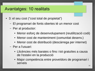 19
Avantatges: 10 realitats
● 3: el seu cost (“cost total de propietat”)
– El programari de fonts obertes té un menor cost
– Per al productor:
● Menor esforç de desenvolupament (reutilització codi)
● Menor cost de manteniment (comunitat desenv.)
● Menor cost de distribució (descàrrega per internet)
– Per a l'usuari:
● Llicències més barates o fins i tot gratuïtes a causa
de l'estalvi en la producció
● Major competència entre proveïdors de programari i
serveis
 