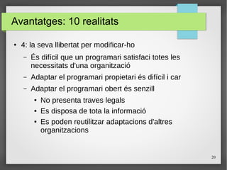 20
Avantatges: 10 realitats
● 4: la seva llibertat per modificar-ho
– És difícil que un programari satisfaci totes les
necessitats d'una organització
– Adaptar el programari propietari és difícil i car
– Adaptar el programari obert és senzill
● No presenta traves legals
● Es disposa de tota la informació
● Es poden reutilitzar adaptacions d'altres
organitzacions
 