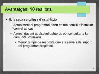 21
Avantatges: 10 realitats
● 5: la seva senzillesa d'instal·lació
– Actualment el programari obert és tan senzill d'instal·lar
com el tancat
– A més, davant qualsevol dubte es pot consultar a la
comunitat d'usuaris
● Menor temps de resposta que els serveis de suport
del programari propietari
 
