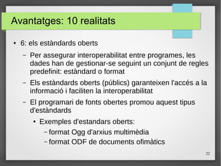 22
Avantatges: 10 realitats
● 6: els estàndards oberts
– Per assegurar interoperabilitat entre programes, les
dades han de gestionar-se seguint un conjunt de regles
predefinit: estàndard o format
– Els estàndards oberts (públics) garanteixen l'accés a la
informació i faciliten la interoperabilitat
– El programari de fonts obertes promou aquest tipus
d'estàndards
● Exemples d'estandars oberts:
– format Ogg d'arxius multimèdia
– format ODF de documents ofimàtics
 