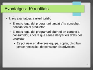 23
Avantatges: 10 realitats
● 7: els avantatges a nivell jurídic
– El marc legal del programari tancat s'ha concebut
pensant en el productor
– El marc legal del programari obert té en compte al
consumidor, encara que sense danyar els drets del
propietari
● Es pot usar en diversos equips, copiar, distribuir
sense necessitat de consultar als advocats
 