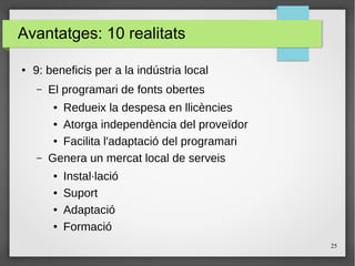 25
Avantatges: 10 realitats
● 9: beneficis per a la indústria local
– El programari de fonts obertes
● Redueix la despesa en llicències
● Atorga independència del proveïdor
● Facilita l'adaptació del programari
– Genera un mercat local de serveis
● Instal·lació
● Suport
● Adaptació
● Formació
 