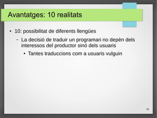 26
Avantatges: 10 realitats
● 10: possibilitat de diferents llengües
– La decisió de traduir un programari no depèn dels
interessos del productor sinó dels usuaris
● Tantes traduccions com a usuaris vulguin
 