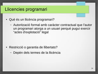 29
Llicencies programari
● Què és un llicència programari?
– Autorització formal amb caràcter contractual que l'autor
un programari atorga a un usuari perquè pugui exercir
“actes d'explotació” legal
● Restricció o garantia de llibertats?
– Depèn dels termes de la llicència
 