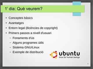 3
1r
dia: Què veurem?
● Conceptes bàsics
● Avantatges
● Entorn legal (llicències de copyright)
● Primers passos a nivell d'usuari
– Fonaments d'ús
– Alguns programes útils
– Sistema GNU/Linux
– Exemple de distribució
 