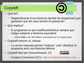 31
Copyleft
● Què és?
– Regla/clàusula d'una llicència (també de programari) que
garanteix que els seus termes es preserven
● Què implica?
– El programari es pot modificar/distribuir sempre que
estigui subjecte a llicència equivalent
● Efecte Víric o de “Rei Mides” (converteix en “or” el que toca)
● Copyleft estricte vs. relaxat
– La versió relaxada permet “enllaçar” codi i distribuir el
programa amb una llicència diferent
● Copyleft fàcil per Documentació: CC
– Creative Commons (CC): http://creativecommons.org
 