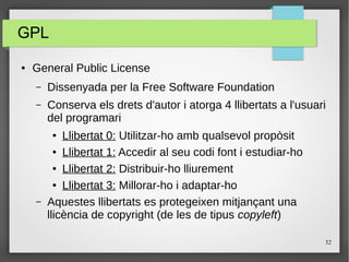 32
GPL
● General Public License
– Dissenyada per la Free Software Foundation
– Conserva els drets d'autor i atorga 4 llibertats a l'usuari
del programari
● Llibertat 0: Utilitzar-ho amb qualsevol propòsit
● Llibertat 1: Accedir al seu codi font i estudiar-ho
● Llibertat 2: Distribuir-ho lliurement
● Llibertat 3: Millorar-ho i adaptar-ho
– Aquestes llibertats es protegeixen mitjançant una
llicència de copyright (de les de tipus copyleft)
 
