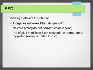 33
BSD
● Berkeley Software Distribution
– Atorga les mateixes llibertats que GPL
– No està protegida per copyleft estricte (víric)
– Per còpia i modificació pot convertir-se a programari
propietari (exemple: “Mac OS X”)
 