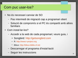 38
Com puc usar-los?
● No és necessari canviar de SO
– Pas intermedi de migració cap a programari obert
– Solució de compromís si el PC és compartit amb altres
familiars
● Com instal·lar-los?
– Accedir a la web de cada programari; veure guia, i
● Songbird: http://getsongbird.com
● R: http://www.r-project.org
●
Bibus: http://bibus-biblio.sf.net
– Descarregar el programa d'instal·lació
– Seguir les instruccions
 