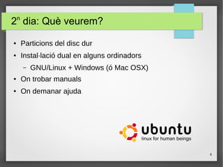 4
2n
dia: Què veurem?
● Particions del disc dur
● Instal·lació dual en alguns ordinadors
– GNU/Linux + Windows (ó Mac OSX)
● On trobar manuals
● On demanar ajuda
 
