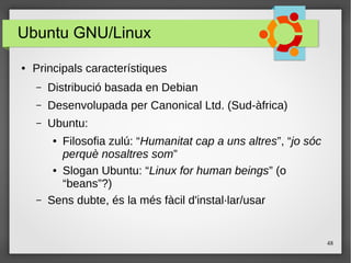 48
Ubuntu GNU/Linux
● Principals característiques
– Distribució basada en Debian
– Desenvolupada per Canonical Ltd. (Sud-àfrica)
– Ubuntu:
● Filosofia zulú: “Humanitat cap a uns altres”, “jo sóc
perquè nosaltres som”
● Slogan Ubuntu: “Linux for human beings” (o
“beans”?)
– Sens dubte, és la més fàcil d'instal·lar/usar
 
