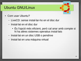 49
Ubuntu GNU/Linux
● Com usar Ubuntu?
– LiveCD: sense instal·lar-ho en el disc dur
– Instal·lat en el disc dur
● És l'opció més eficient, però cal anar amb compte si
hi ha altres sistemes operatius instal·lats
– Instal·lat en un disc USB o pendrive
– Instal·lat en una màquina virtual
 