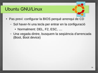 50
Ubuntu GNU/Linux
● Pas previ: configurar la BIOS perquè arrenqui de CD
– Sol haver-hi una tecla per entrar en la configuració
● Normalment: DEL, F2, ESC, ....
– Una vegada dintre, busquem la seqüència d'arrencada
(Boot, Boot device)
 