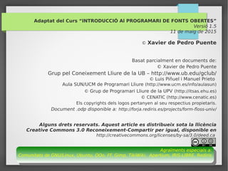 57
Adaptat del Curs “INTRODUCCIÓ Al PROGRAMARI DE FONTS OBERTES”
Versió 1.5
11 de maig de 2015
© Xavier de Pedro Puente
Basat parcialment en documents de:
© Xavier de Pedro Puente
Grup pel Coneixement Lliure de la UB – http://www.ub.edu/gclub/
© Luis Piñuel i Manuel Prieto
Aula SUN/UCM de Programari Lliure (http://www.ucm.es/info/aulasun)
© Grup de Programari Lliure de la UPV (http://itsas.ehu.es)
© CENATIC (http://www.cenatic.es)
Els copyrights dels logos pertanyen al seu respectius propietaris.
Document .odp disponible a: http://forja.rediris.es/projects/form-floss-univ/
Alguns drets reservats. Aquest article es distribueix sota la llicència
Creative Commons 3.0 Reconeixement-Compartir per igual, disponible en
http://creativecommons.org/licenses/by-sa/3.0/deed.ca
Agraïments especials a:
Comunitats de GNU/Linux, Ubuntu, OOo, FF, Gimp, TikiWiki, Apertium, IRIS-LIBRE, Rediris
Agraïments especials a:
Comunitats de GNU/Linux, Ubuntu, OOo, FF, Gimp, TikiWiki, Apertium, IRIS-LIBRE, Rediris
 