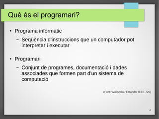 6
Què és el programari?
● Programa informàtic
– Seqüència d'instruccions que un computador pot
interpretar i executar
● Programari
– Conjunt de programes, documentació i dades
associades que formen part d'un sistema de
computació
(Font: Wikipedia / Estandar IEEE 729)
 