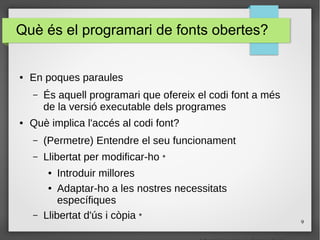 9
Què és el programari de fonts obertes?
● En poques paraules
– És aquell programari que ofereix el codi font a més
de la versió executable dels programes
● Què implica l'accés al codi font?
– (Permetre) Entendre el seu funcionament
– Llibertat per modificar-ho *
● Introduir millores
● Adaptar-ho a les nostres necessitats
específiques
– Llibertat d'ús i còpia *
 