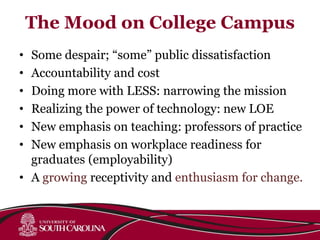 The Mood on College Campus
• Some despair; “some” public dissatisfaction
• Accountability and cost
• Doing more with LESS: narrowing the mission
• Realizing the power of technology: new LOE
• New emphasis on teaching: professors of practice
• New emphasis on workplace readiness for
graduates (employability)
• A growing receptivity and enthusiasm for change.
 
