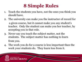 8 Simple Rules
1. Teach the students you have, not the ones you think you
should have.
2. The university can make you the instructor of record for
a given course, but it cannot make you any student’s
teacher. Only the student can make you her teacher, by
accepting you in that role.
3. Never say you teach the subject matter, not the
students. The subject matter has nothing to learn
from you.
4. The work you do for a course is less important than the
work your students do. They learn less from it.
 