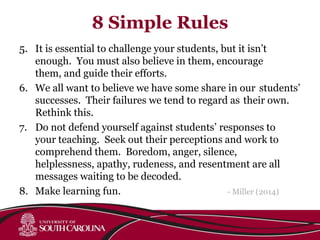 8 Simple Rules
5. It is essential to challenge your students, but it isn’t
enough. You must also believe in them, encourage
them, and guide their efforts.
6. We all want to believe we have some share in our students’
successes. Their failures we tend to regard as their own.
Rethink this.
7. Do not defend yourself against students’ responses to
your teaching. Seek out their perceptions and work to
comprehend them. Boredom, anger, silence,
helplessness, apathy, rudeness, and resentment are all
messages waiting to be decoded.
8. Make learning fun. - Miller (2014)
 