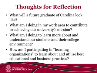 Thoughts for Reflection
• What will a future graduate of Carolina look
like?
• What am I doing in my work area to contribute
to achieving our university’s mission?
• What am I doing to learn more about and
understand our students and their college
environment?
• How am I participating in “learning
organizations” to learn about and utilize best
educational and business practices?
 