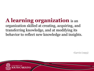 A learning organization is an
organization skilled at creating, acquiring, and
transferring knowledge, and at modifying its
behavior to reflect new knowledge and insights.
-Garvin (1993)
 