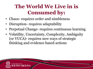 The World We Live in is
Consumed by:
• Chaos- requires order and nimbleness
• Disruption- requires adaptability
• Perpetual Change- requires continuous learning
• Volatility, Uncertainty, Complexity, Ambiguity
(or VUCA)- requires new ways of strategic
thinking and evidence based actions
 