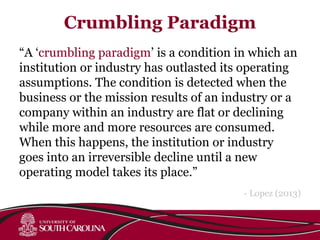 Crumbling Paradigm
“A ‘crumbling paradigm’ is a condition in which an
institution or industry has outlasted its operating
assumptions. The condition is detected when the
business or the mission results of an industry or a
company within an industry are flat or declining
while more and more resources are consumed.
When this happens, the institution or industry
goes into an irreversible decline until a new
operating model takes its place.”
- Lopez (2013)
 