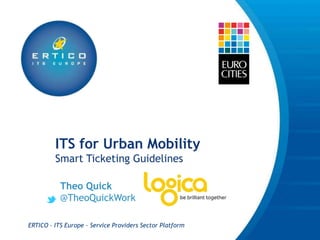 ITS for Urban Mobility
         Smart Ticketing Guidelines

           Theo Quick
           @TheoQuickWork

ERTICO - ITS Europe - Service Providers Sector Platform
 