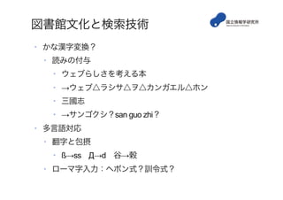 図書館文化と検索技術
•  かな漢字変換？
•  読みの付与
•  ウェブらしさを考える本
•  →ウェブ△ラシサ△ヲ△カンガエル△ホン
•  三國志
•  →サンゴクシ？san guo zhi？
•  多言語対応
•  翻字と包摂
•  ß→ss Д→d 谷→穀
•  ローマ字入力：ヘボン式？訓令式？
 