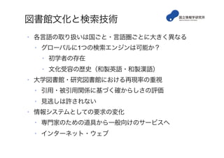 図書館文化と検索技術
•  各言語の取り扱いは国ごと・言語圏ごとに大きく異なる
•  グローバルに1つの検索エンジンは可能か？
•  初学者の存在
•  文化受容の歴史（和製英語・和製漢語）
•  大学図書館・研究図書館における再現率の重視
•  引用・被引用関係に基づく確からしさの評価
•  見逃しは許されない
•  情報システムとしての要求の変化
•  専門家のための道具から一般向けのサービスへ
•  インターネット・ウェブ
 