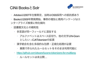 CiNii BooksとSolr
•  Articlesは2007年仕様策定、当時はOSS採用への抵抗感あり
•  Booksは2009年開発開始、事例の増加と商用パッケージはエ
ンタープライズ検索に特化傾向
•  図書館文化との親和性
•  多言語が同一フィールドに混在する
•  アルファベットはスペース区切り、他の文字はN-Gram
としたい→CJKTokenizerの拡張
•  漢字統合を含む多段的な包摂・正規化処理が必要
•  業務で作られたルールセットをそのまま利用可能に
•  https://github.com/atware/lucene-tokenizers-for-multilang
•  ルールセットは未公開…
 
