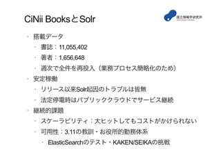 CiNii BooksとSolr
•  搭載データ
•  書誌：11,055,402
•  著者：1,656,648
•  週次で全件を再投入（業務プロセス簡略化のため）
•  安定稼働
•  リリース以来Solr起因のトラブルは皆無
•  法定停電時はパブリッククラウドでサービス継続
•  継続的課題
•  スケーラビリティ：大ヒットしてもコストがかけられない
•  可用性：3.11の教訓・お役所的勤務体系
•  ElasticSearchのテスト・KAKEN/SEIKAの挑戦
 