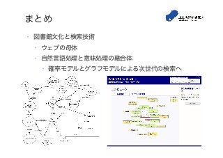 まとめ
•  図書館文化と検索技術
•  ウェブの母体
•  自然言語処理と意味処理の融合体
•  確率モデルとグラフモデルによる次世代の検索へ
 