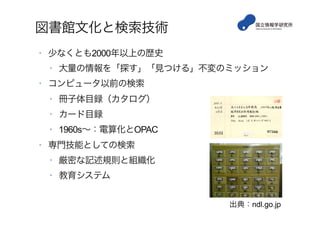 図書館文化と検索技術
•  少なくとも2000年以上の歴史
•  大量の情報を「探す」「見つける」不変のミッション
•  コンピュータ以前の検索
•  冊子体目録（カタログ）
•  カード目録
•  1960s∼：電算化とOPAC
•  専門技能としての検索
•  厳密な記述規則と組織化
•  教育システム
出典：ndl.go.jp
 