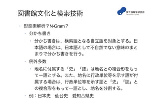 図書館文化と検索技術
•  形態素解析？N-Gram？
•  分かち書き
•  分かち書きは、検索語となる自立語を対象とする。日
本語の場合は、日本語として不自然でない意味のまと
まりで分かち書きを行う。
•  例外多数
•  地名に付属する「史」「誌」は地名との複合形をもっ
て一語とする。また、地名に行政単位等を示す語が付
属する場合は、行政単位等を示す語と「史」「誌」と
の複合形をもって一語とし、地名を分割する。
•  例：日本史 仙台史 愛知△県史
 