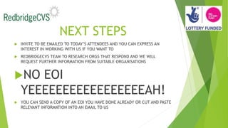 NEXT STEPS
 INVITE TO BE EMAILED TO TODAY’S ATTENDEES AND YOU CAN EXPRESS AN
INTEREST IN WORKING WITH US IF YOU WANT TO
 REDBRIDGECVS TEAM TO RESEARCH ORGS THAT RESPOND AND WE WILL
REQUEST FURTHER INFORMATION FROM SUITABLE ORGANISATIONS
NO EOI
YEEEEEEEEEEEEEEEEEAH!
 YOU CAN SEND A COPY OF AN EOI YOU HAVE DONE ALREADY OR CUT AND PASTE
RELEVANT INFORMATION INTO AN EMAIL TO US
 