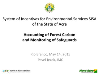 System of Incentives for Environmental Services SISA
of the State of Acre
Accounting of Forest Carbon
and Monitoring of Safeguards
Rio Branco, May 14, 2015
Pavel Jezek, IMC
 
