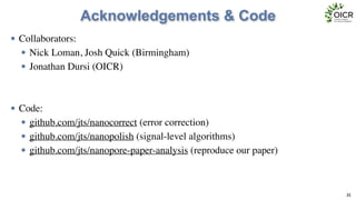 Acknowledgements & Code
• Collaborators:	

• Nick Loman, Josh Quick (Birmingham)	

• Jonathan Dursi (OICR)	

!
!
• Code:	

• github.com/jts/nanocorrect (error correction)	

• github.com/jts/nanopolish (signal-level algorithms)	

• github.com/jts/nanopore-paper-analysis (reproduce our paper)
35
 